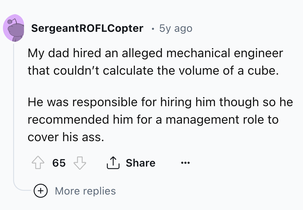 number - . SergeantROFLCopter 5y ago My dad hired an alleged mechanical engineer that couldn't calculate the volume of a cube. He was responsible for hiring him though so he recommended him for a management role to cover his ass. 65 More replies